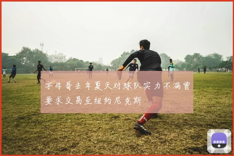 字母哥去年夏天对球队实力不满曾要求交易至纽约尼克斯
