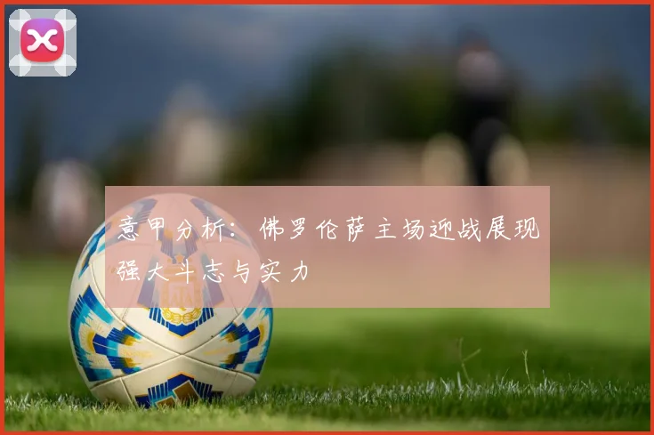 意甲分析：佛罗伦萨主场迎战展现强大斗志与实力