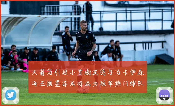 火箭若引进小贾谢泼德与马卡伊森海王换墨菲或将成为冠军热门球队