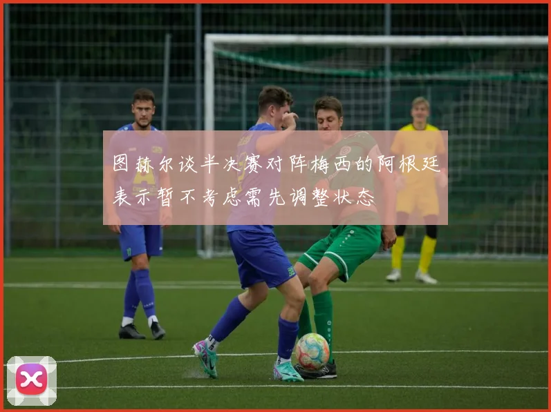 图赫尔谈半决赛对阵梅西的阿根廷表示暂不考虑需先调整状态