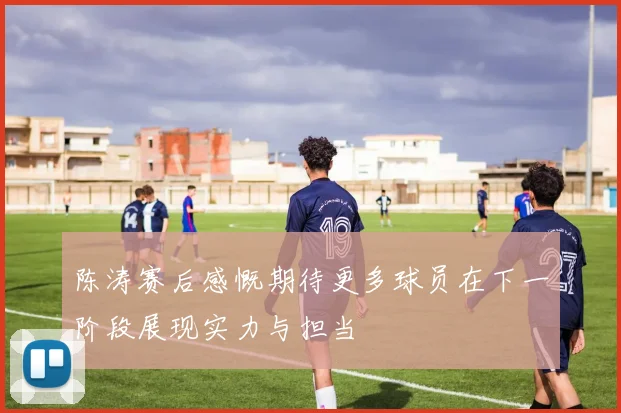 陈涛赛后感慨期待更多球员在下一阶段展现实力与担当