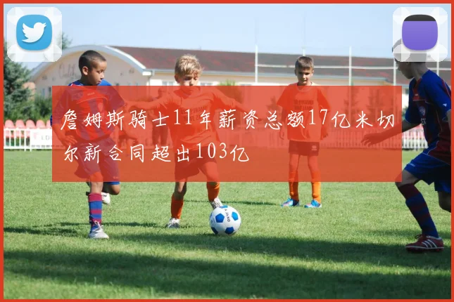 詹姆斯骑士11年薪资总额17亿米切尔新合同超出103亿