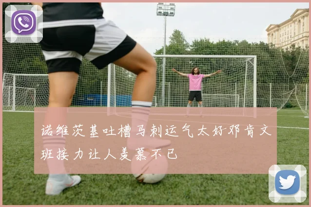 诺维茨基吐槽马刺运气太好邓肯文班接力让人羡慕不已