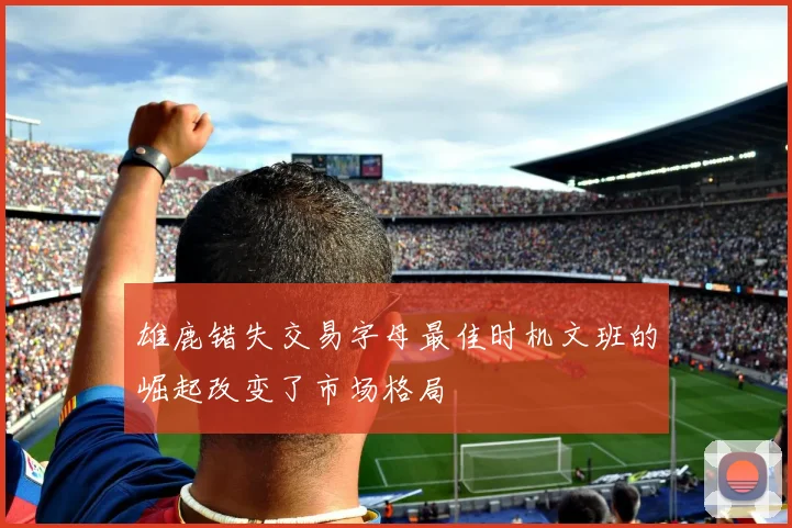 雄鹿错失交易字母最佳时机文班的崛起改变了市场格局