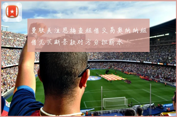 曼联关注恩梅查租借交易奥纳纳租借无买断条款对方分担薪水