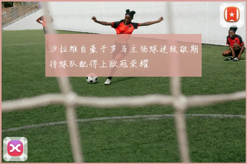沙拉维自豪于罗马主场球迷致敬期待球队配得上欧冠荣耀