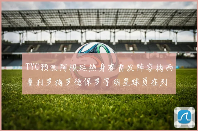 TYC预测阿根廷热身赛首发阵容梅西鲁利罗梅罗德保罗等明星球员在列
