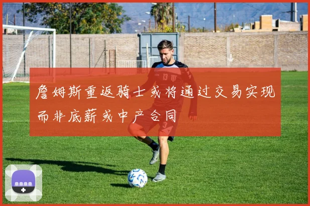 詹姆斯重返骑士或将通过交易实现而非底薪或中产合同