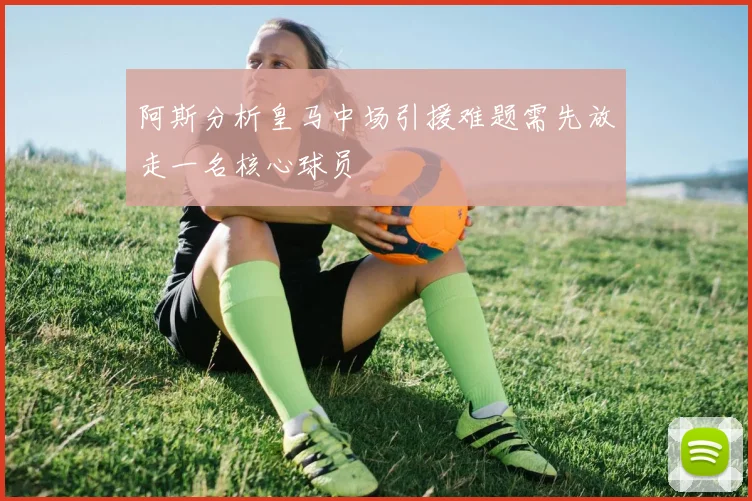 阿斯分析皇马中场引援难题需先放走一名核心球员