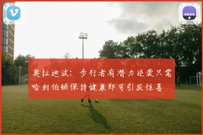 奥拉迪波：步行者有潜力逆袭只需哈利伯顿保持健康即可引发惊喜