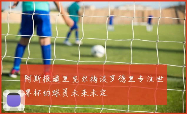 阿斯报道里克尔梅谈罗德里专注世界杯的球员未来未定