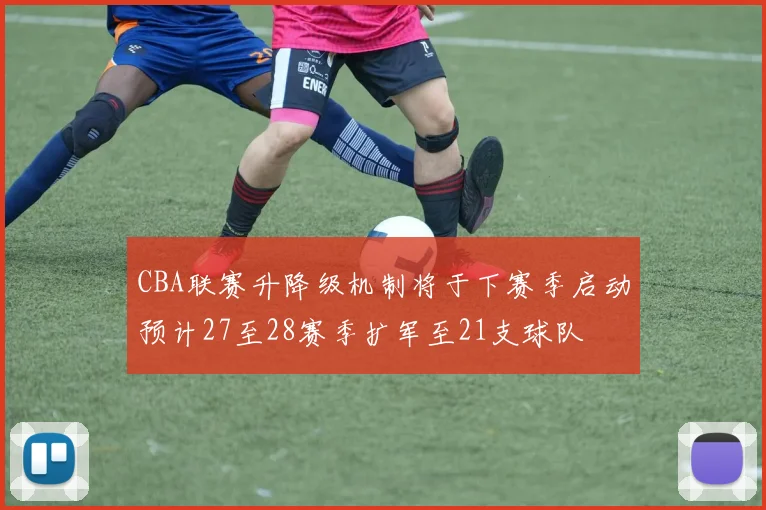 CBA联赛升降级机制将于下赛季启动预计27至28赛季扩军至21支球队