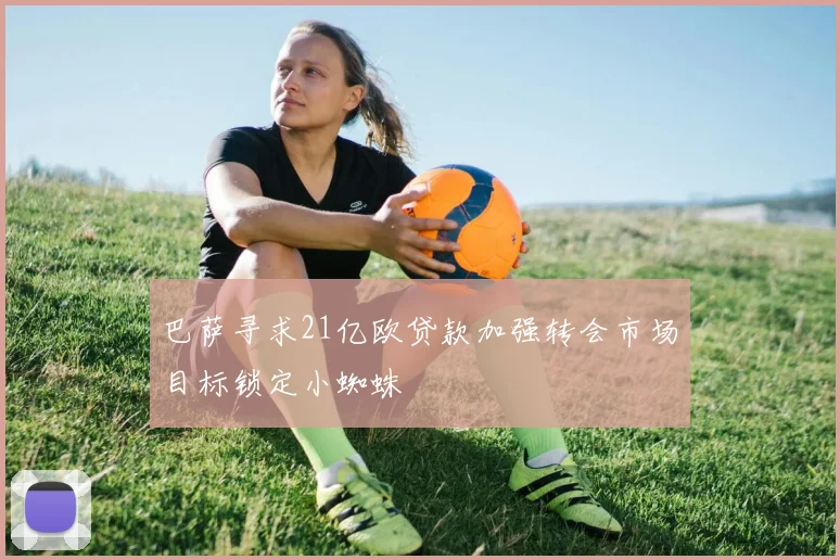 巴萨寻求21亿欧贷款加强转会市场目标锁定小蜘蛛