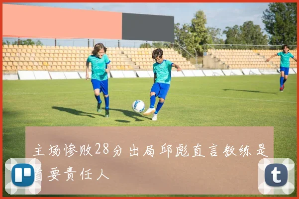 主场惨败28分出局邱彪直言教练是首要责任人