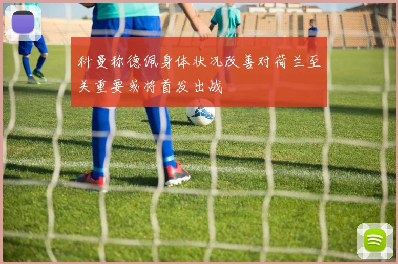 科曼称德佩身体状况改善对荷兰至关重要或将首发出战