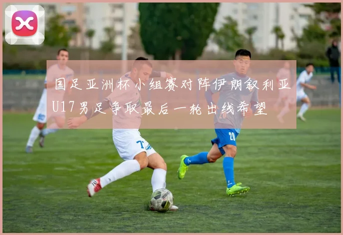 国足亚洲杯小组赛对阵伊朗叙利亚U17男足争取最后一轮出线希望
