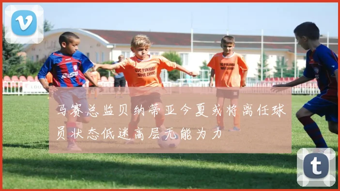马赛总监贝纳蒂亚今夏或将离任球员状态低迷高层无能为力