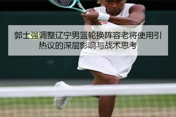 郭士强调整辽宁男篮轮换阵容老将使用引热议的深层影响与战术思考